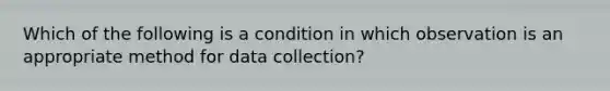 Which of the following is a condition in which observation is an appropriate method for data collection?