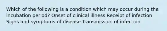 Which of the following is a condition which may occur during the incubation period? Onset of clinical illness Receipt of infection Signs and symptoms of disease Transmission of infection