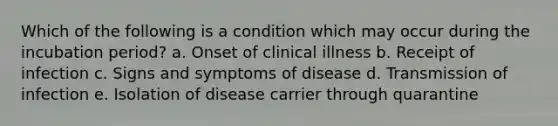 Which of the following is a condition which may occur during the incubation period? a. Onset of clinical illness b. Receipt of infection c. Signs and symptoms of disease d. Transmission of infection e. Isolation of disease carrier through quarantine