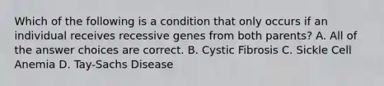 Which of the following is a condition that only occurs if an individual receives recessive genes from both parents? A. All of the answer choices are correct. B. Cystic Fibrosis C. Sickle Cell Anemia D. Tay-Sachs Disease