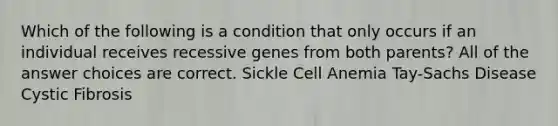 Which of the following is a condition that only occurs if an individual receives recessive genes from both parents? All of the answer choices are correct. Sickle Cell Anemia Tay-Sachs Disease Cystic Fibrosis