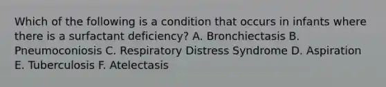 Which of the following is a condition that occurs in infants where there is a surfactant deficiency? A. Bronchiectasis B. Pneumoconiosis C. Respiratory Distress Syndrome D. Aspiration E. Tuberculosis F. Atelectasis