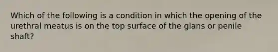 Which of the following is a condition in which the opening of the urethral meatus is on the top surface of the glans or penile shaft?