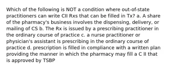 Which of the following is NOT a condition where out-of-state practitioners can write CII Rxs that can be filled in Tx? a. A share of the pharmacy's business involves the dispensing, delivery, or mailing of CS b. The Rx is issued by a prescribing practitioner in the ordinary course of practice c. a nurse practitioner or physician's assistant is prescribing in the ordinary course of practice d. prescription is filled in compliance with a written plan providing the manner in which the pharmacy may fill a C II that is approved by TSBP