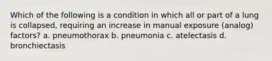 Which of the following is a condition in which all or part of a lung is collapsed, requiring an increase in manual exposure (analog) factors? a. pneumothorax b. pneumonia c. atelectasis d. bronchiectasis