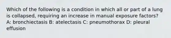 Which of the following is a condition in which all or part of a lung is collapsed, requiring an increase in manual exposure factors? A: bronchiectasis B: atelectasis C: pneumothorax D: pleural effusion