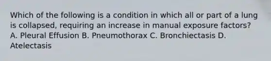 Which of the following is a condition in which all or part of a lung is collapsed, requiring an increase in manual exposure factors? A. Pleural Effusion B. Pneumothorax C. Bronchiectasis D. Atelectasis