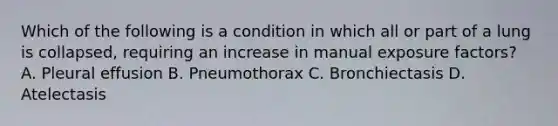 Which of the following is a condition in which all or part of a lung is collapsed, requiring an increase in manual exposure factors? A. Pleural effusion B. Pneumothorax C. Bronchiectasis D. Atelectasis