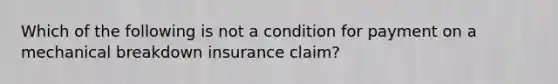 Which of the following is not a condition for payment on a mechanical breakdown insurance claim?