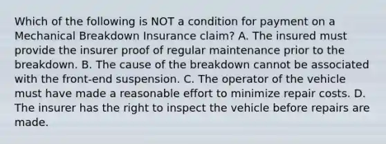 Which of the following is NOT a condition for payment on a Mechanical Breakdown Insurance claim? A. The insured must provide the insurer proof of regular maintenance prior to the breakdown. B. The cause of the breakdown cannot be associated with the front-end suspension. C. The operator of the vehicle must have made a reasonable effort to minimize repair costs. D. The insurer has the right to inspect the vehicle before repairs are made.