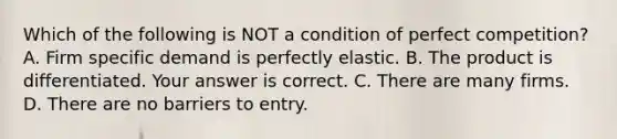 Which of the following is NOT a condition of perfect​ competition? A. Firm specific demand is perfectly elastic. B. The product is differentiated. Your answer is correct. C. There are many firms. D. There are no barriers to entry.