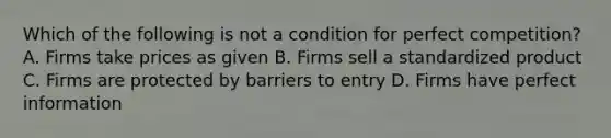 Which of the following is not a condition for perfect competition? A. Firms take prices as given B. Firms sell a standardized product C. Firms are protected by barriers to entry D. Firms have perfect information