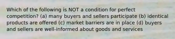 Which of the following is NOT a condition for perfect competition? (a) many buyers and sellers participate (b) identical products are offered (c) market barriers are in place (d) buyers and sellers are well-informed about goods and services