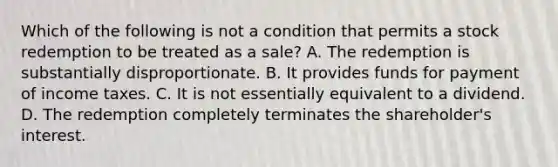 Which of the following is not a condition that permits a stock redemption to be treated as a​ sale? A. The redemption is substantially disproportionate. B. It provides funds for payment of income taxes. C. It is not essentially equivalent to a dividend. D. The redemption completely terminates the​ shareholder's interest.