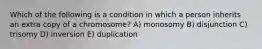 Which of the following is a condition in which a person inherits an extra copy of a chromosome? A) monosomy B) disjunction C) trisomy D) inversion E) duplication