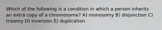 Which of the following is a condition in which a person inherits an extra copy of a chromosome? A) monosomy B) disjunction C) trisomy D) inversion E) duplication