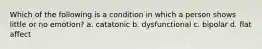 Which of the following is a condition in which a person shows little or no emotion? a. catatonic b. dysfunctional c. bipolar d. flat affect