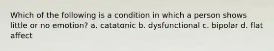 Which of the following is a condition in which a person shows little or no emotion? a. catatonic b. dysfunctional c. bipolar d. flat affect