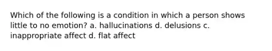 Which of the following is a condition in which a person shows little to no emotion? a. hallucinations d. delusions c. inappropriate affect d. flat affect