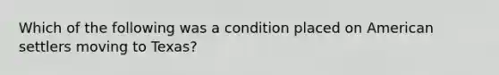 Which of the following was a condition placed on American settlers moving to Texas?