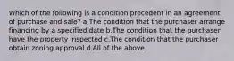 Which of the following is a condition precedent in an agreement of purchase and sale? a.The condition that the purchaser arrange financing by a specified date b.The condition that the purchaser have the property inspected c.The condition that the purchaser obtain zoning approval d.All of the above