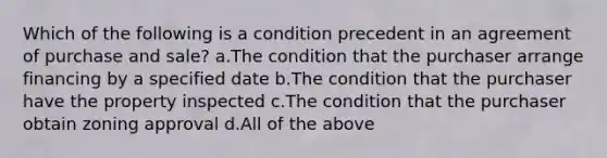 Which of the following is a condition precedent in an agreement of purchase and sale? a.The condition that the purchaser arrange financing by a specified date b.The condition that the purchaser have the property inspected c.The condition that the purchaser obtain zoning approval d.All of the above