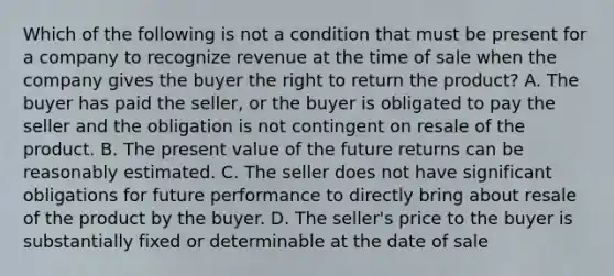 Which of the following is not a condition that must be present for a company to recognize revenue at the time of sale when the company gives the buyer the right to return the product? A. The buyer has paid the seller, or the buyer is obligated to pay the seller and the obligation is not contingent on resale of the product. B. The present value of the future returns can be reasonably estimated. C. The seller does not have significant obligations for future performance to directly bring about resale of the product by the buyer. D. The seller's price to the buyer is substantially fixed or determinable at the date of sale