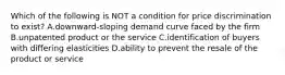 Which of the following is NOT a condition for price discrimination to exist? A.downward-sloping demand curve faced by the firm B.unpatented product or the service C.identification of buyers with differing elasticities D.ability to prevent the resale of the product or service