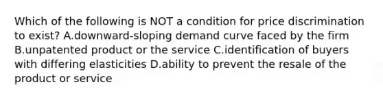 Which of the following is NOT a condition for price discrimination to exist? A.downward-sloping demand curve faced by the firm B.unpatented product or the service C.identification of buyers with differing elasticities D.ability to prevent the resale of the product or service