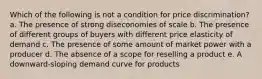 ​Which of the following is not a condition for price discrimination? a. ​The presence of strong diseconomies of scale b. ​The presence of different groups of buyers with different price elasticity of demand c. ​The presence of some amount of market power with a producer d. ​The absence of a scope for reselling a product e. ​A downward-sloping demand curve for products