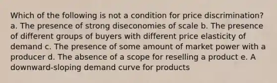 ​Which of the following is not a condition for price discrimination? a. ​The presence of strong diseconomies of scale b. ​The presence of different groups of buyers with different price elasticity of demand c. ​The presence of some amount of market power with a producer d. ​The absence of a scope for reselling a product e. ​A downward-sloping demand curve for products