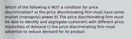 Which of the following is NOT a condition for price discrimination? a) the price discriminating firm must have some market (monopoly) power b) The price discriminating firm must be able to identify and segregate customers with different price elasticities of demand c) the price discriminating firm must advertise to reduce demand for its product