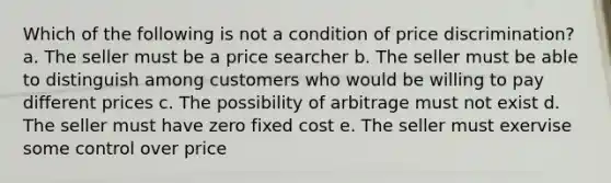 Which of the following is not a condition of price discrimination? a. The seller must be a price searcher b. The seller must be able to distinguish among customers who would be willing to pay different prices c. The possibility of arbitrage must not exist d. The seller must have zero fixed cost e. The seller must exervise some control over price