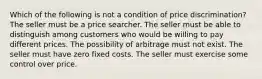 Which of the following is not a condition of price discrimination? The seller must be a price searcher. The seller must be able to distinguish among customers who would be willing to pay different prices. The possibility of arbitrage must not exist. The seller must have zero fixed costs. The seller must exercise some control over price.