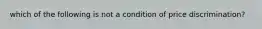 which of the following is not a condition of price discrimination?