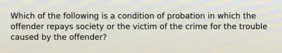 Which of the following is a condition of probation in which the offender repays society or the victim of the crime for the trouble caused by the offender?