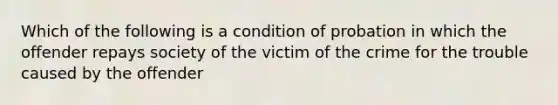 Which of the following is a condition of probation in which the offender repays society of the victim of the crime for the trouble caused by the offender