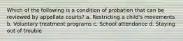 Which of the following is a condition of probation that can be reviewed by appellate courts? a. Restricting a child's movements b. Voluntary treatment programs c. School attendance d. Staying out of trouble