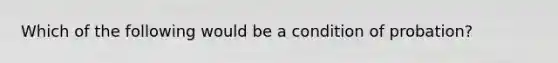 Which of the following would be a condition of probation?