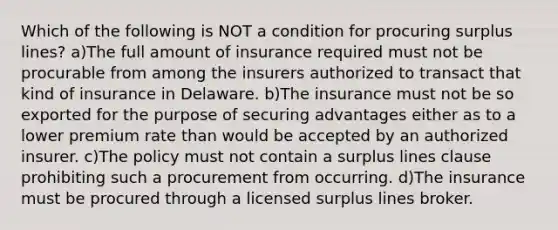 Which of the following is NOT a condition for procuring surplus lines? a)The full amount of insurance required must not be procurable from among the insurers authorized to transact that kind of insurance in Delaware. b)The insurance must not be so exported for the purpose of securing advantages either as to a lower premium rate than would be accepted by an authorized insurer. c)The policy must not contain a surplus lines clause prohibiting such a procurement from occurring. d)The insurance must be procured through a licensed surplus lines broker.