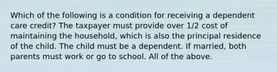 Which of the following is a condition for receiving a dependent care credit? The taxpayer must provide over 1/2 cost of maintaining the household, which is also the principal residence of the child. The child must be a dependent. If married, both parents must work or go to school. All of the above.