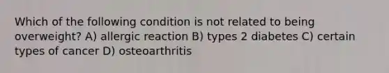 Which of the following condition is not related to being overweight? A) allergic reaction B) types 2 diabetes C) certain types of cancer D) osteoarthritis