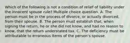 Which of the following is not a condition of relief of liability under the innocent spouse rule? Multiple choice question. A. The person must be in the process of divorce, or actually divorced, from their spouse. B. The person must establish that, when signing the return, he or she did not know, and had no reason to know, that the return understated tax. C. The deficiency must be attributable to erroneous items of the person's spouse.