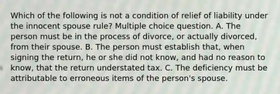 Which of the following is not a condition of relief of liability under the innocent spouse rule? Multiple choice question. A. The person must be in the process of divorce, or actually divorced, from their spouse. B. The person must establish that, when signing the return, he or she did not know, and had no reason to know, that the return understated tax. C. The deficiency must be attributable to erroneous items of the person's spouse.