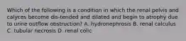 Which of the following is a condition in which the renal pelvis and calyces become dis-tended and dilated and begin to atrophy due to urine outflow obstruction? A. hydronephrosis B. renal calculus C. tubular necrosis D. renal colic