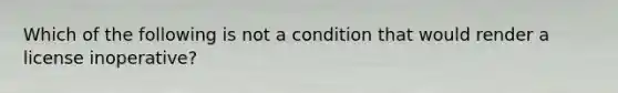 Which of the following is not a condition that would render a license inoperative?