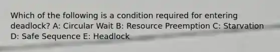 Which of the following is a condition required for entering deadlock? A: Circular Wait B: Resource Preemption C: Starvation D: Safe Sequence E: Headlock