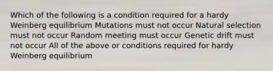 Which of the following is a condition required for a hardy Weinberg equilibrium Mutations must not occur Natural selection must not occur Random meeting must occur Genetic drift must not occur All of the above or conditions required for hardy Weinberg equilibrium