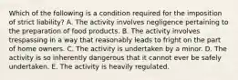 Which of the following is a condition required for the imposition of strict liability? A. The activity involves negligence pertaining to the preparation of food products. B. The activity involves trespassing in a way that reasonably leads to fright on the part of home owners. C. The activity is undertaken by a minor. D. The activity is so inherently dangerous that it cannot ever be safely undertaken. E. The activity is heavily regulated.