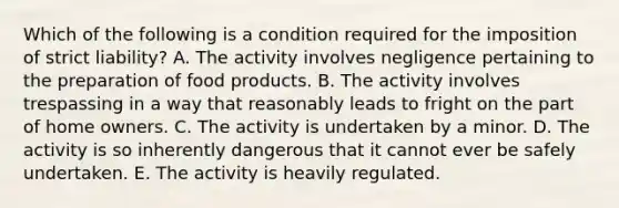 Which of the following is a condition required for the imposition of strict liability? A. The activity involves negligence pertaining to the preparation of food products. B. The activity involves trespassing in a way that reasonably leads to fright on the part of home owners. C. The activity is undertaken by a minor. D. The activity is so inherently dangerous that it cannot ever be safely undertaken. E. The activity is heavily regulated.